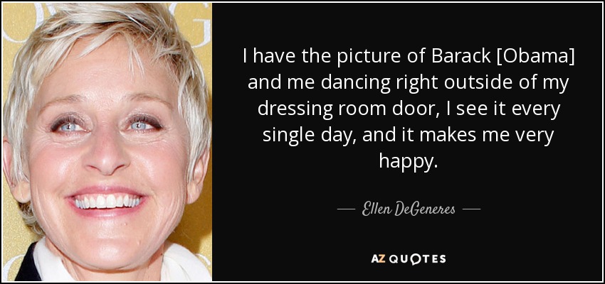 I have the picture of Barack [Obama] and me dancing right outside of my dressing room door, I see it every single day, and it makes me very happy. - Ellen DeGeneres
