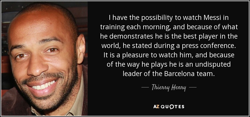 I have the possibility to watch Messi in training each morning, and because of what he demonstrates he is the best player in the world, he stated during a press conference. It is a pleasure to watch him, and because of the way he plays he is an undisputed leader of the Barcelona team. - Thierry Henry