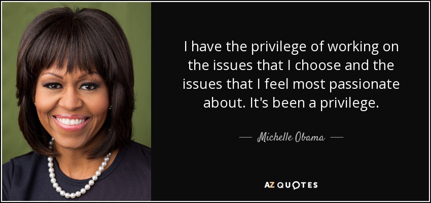I have the privilege of working on the issues that I choose and the issues that I feel most passionate about. It's been a privilege. - Michelle Obama