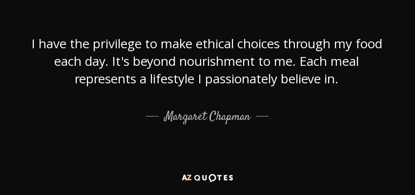 I have the privilege to make ethical choices through my food each day. It's beyond nourishment to me. Each meal represents a lifestyle I passionately believe in. - Margaret Chapman
