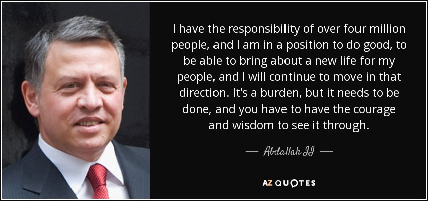 I have the responsibility of over four million people, and I am in a position to do good, to be able to bring about a new life for my people, and I will continue to move in that direction. It's a burden, but it needs to be done, and you have to have the courage and wisdom to see it through. - Abdallah II