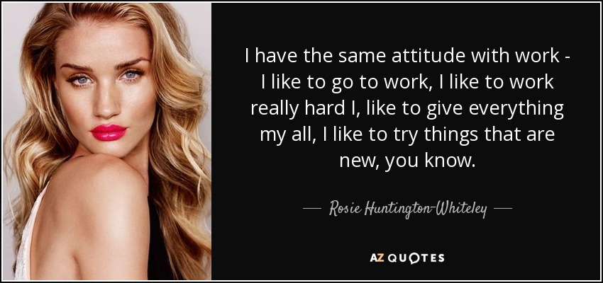 I have the same attitude with work - I like to go to work, I like to work really hard I, like to give everything my all, I like to try things that are new, you know. - Rosie Huntington-Whiteley