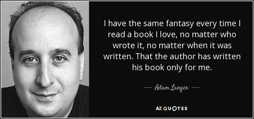 I have the same fantasy every time I read a book I love, no matter who wrote it, no matter when it was written. That the author has written his book only for me. - Adam Langer