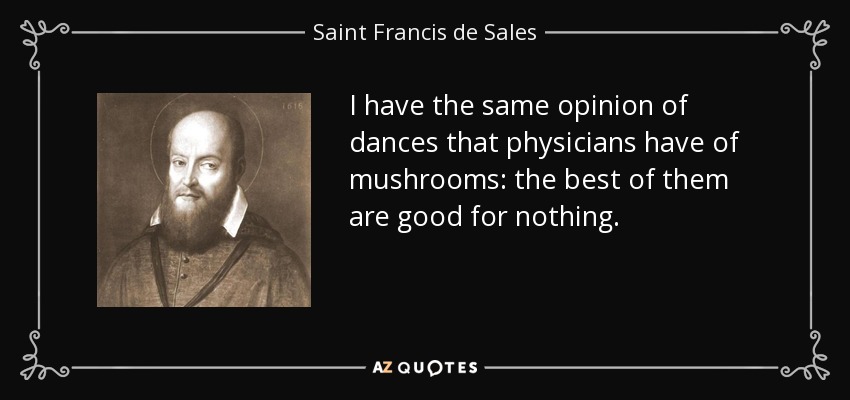 I have the same opinion of dances that physicians have of mushrooms: the best of them are good for nothing. - Saint Francis de Sales