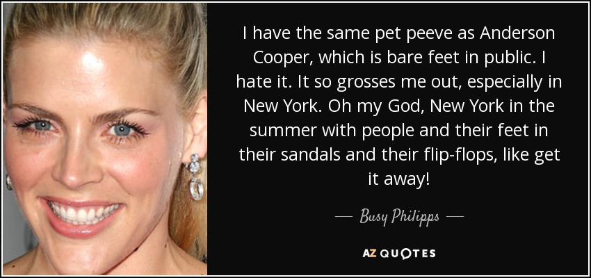 I have the same pet peeve as Anderson Cooper, which is bare feet in public. I hate it. It so grosses me out, especially in New York. Oh my God, New York in the summer with people and their feet in their sandals and their flip-flops, like get it away! - Busy Philipps