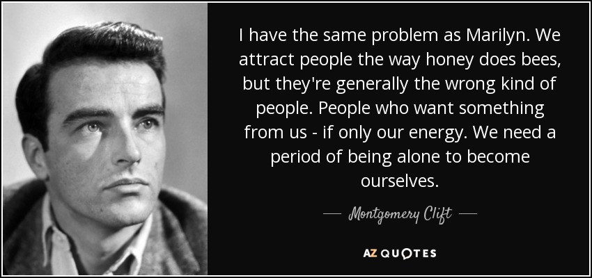 I have the same problem as Marilyn. We attract people the way honey does bees, but they're generally the wrong kind of people. People who want something from us - if only our energy. We need a period of being alone to become ourselves. - Montgomery Clift