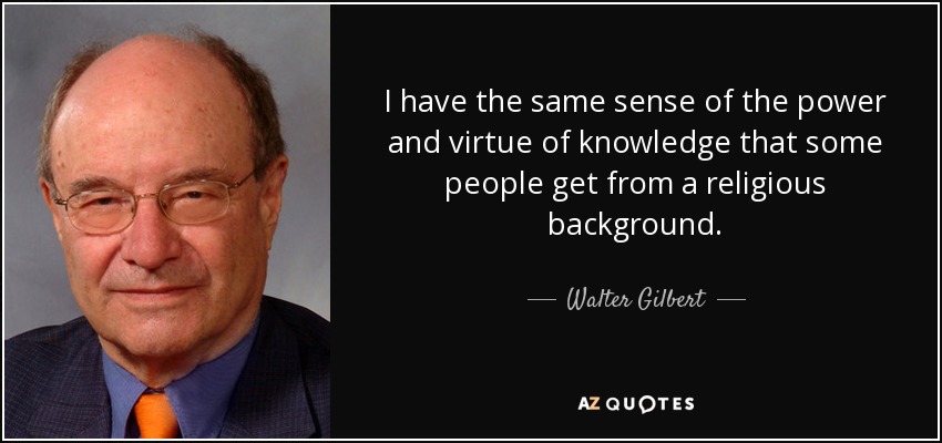 I have the same sense of the power and virtue of knowledge that some people get from a religious background. - Walter Gilbert