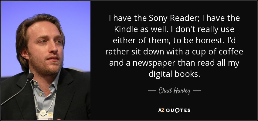 I have the Sony Reader; I have the Kindle as well. I don't really use either of them, to be honest. I'd rather sit down with a cup of coffee and a newspaper than read all my digital books. - Chad Hurley