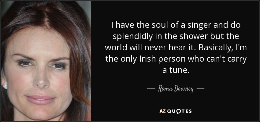 I have the soul of a singer and do splendidly in the shower but the world will never hear it. Basically, I'm the only Irish person who can't carry a tune. - Roma Downey