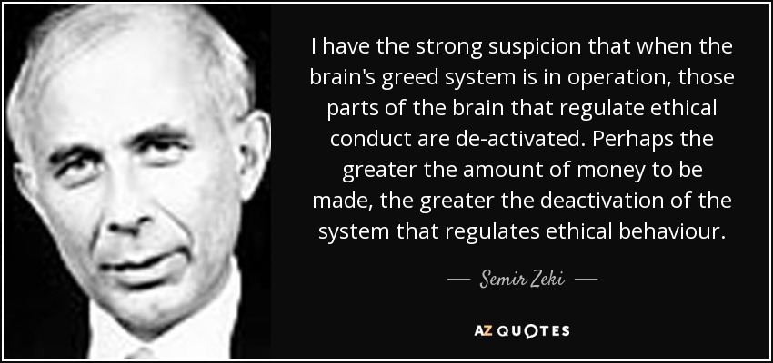 I have the strong suspicion that when the brain's greed system is in operation, those parts of the brain that regulate ethical conduct are de-activated. Perhaps the greater the amount of money to be made, the greater the deactivation of the system that regulates ethical behaviour. - Semir Zeki