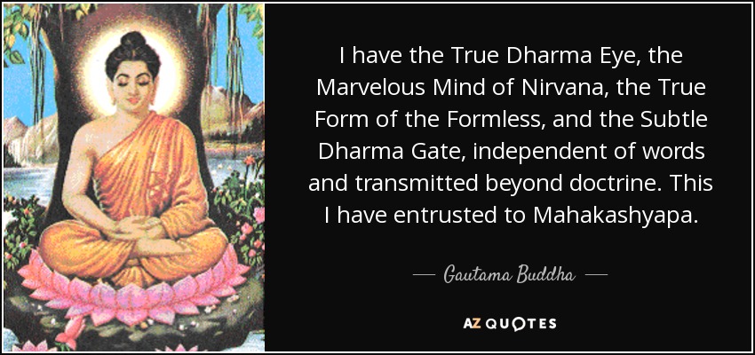 I have the True Dharma Eye, the Marvelous Mind of Nirvana, the True Form of the Formless, and the Subtle Dharma Gate, independent of words and transmitted beyond doctrine. This I have entrusted to Mahakashyapa. - Gautama Buddha