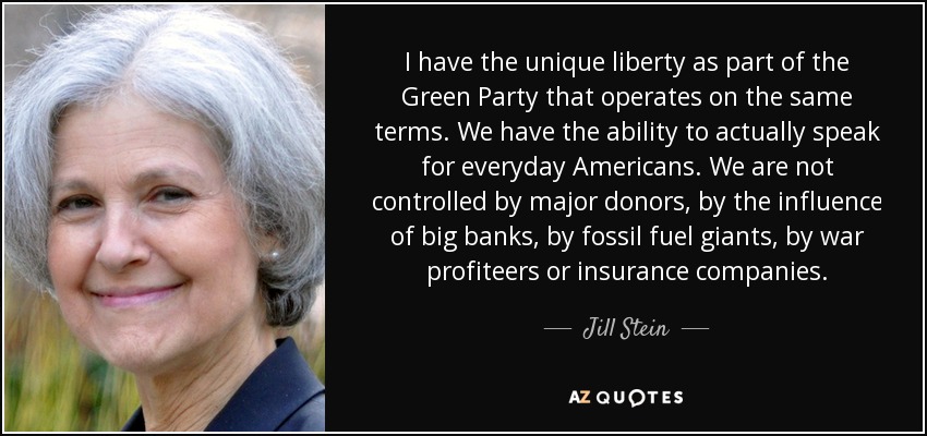 I have the unique liberty as part of the Green Party that operates on the same terms. We have the ability to actually speak for everyday Americans. We are not controlled by major donors, by the influence of big banks, by fossil fuel giants, by war profiteers or insurance companies. - Jill Stein