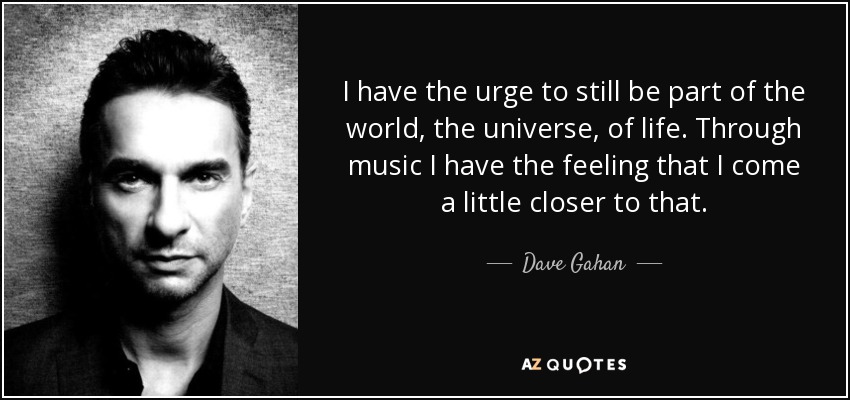 I have the urge to still be part of the world, the universe, of life. Through music I have the feeling that I come a little closer to that. - Dave Gahan