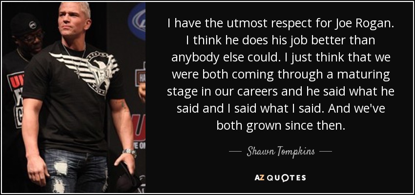 I have the utmost respect for Joe Rogan. I think he does his job better than anybody else could. I just think that we were both coming through a maturing stage in our careers and he said what he said and I said what I said. And we've both grown since then. - Shawn Tompkins