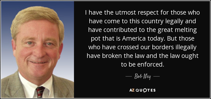 I have the utmost respect for those who have come to this country legally and have contributed to the great melting pot that is America today. But those who have crossed our borders illegally have broken the law and the law ought to be enforced. - Bob Ney