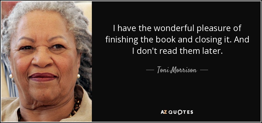 I have the wonderful pleasure of finishing the book and closing it. And I don't read them later. - Toni Morrison