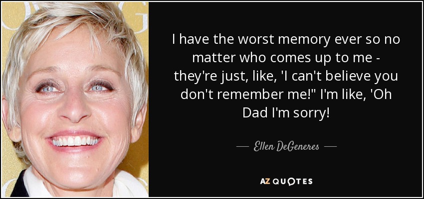 I have the worst memory ever so no matter who comes up to me - they're just, like, 'I can't believe you don't remember me!