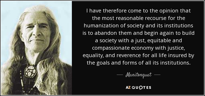 I have therefore come to the opinion that the most reasonable recourse for the humanization of society and its institutions is to abandon them and begin again to build a society with a just, equitable and compassionate economy with justice, equality, and reverence for all life insured by the goals and forms of all its institutions. - Manitonquat