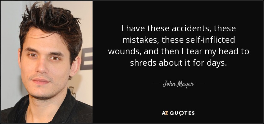 I have these accidents, these mistakes, these self-inflicted wounds, and then I tear my head to shreds about it for days. - John Mayer