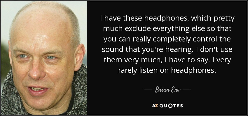 I have these headphones, which pretty much exclude everything else so that you can really completely control the sound that you're hearing. I don't use them very much, I have to say. I very rarely listen on headphones. - Brian Eno