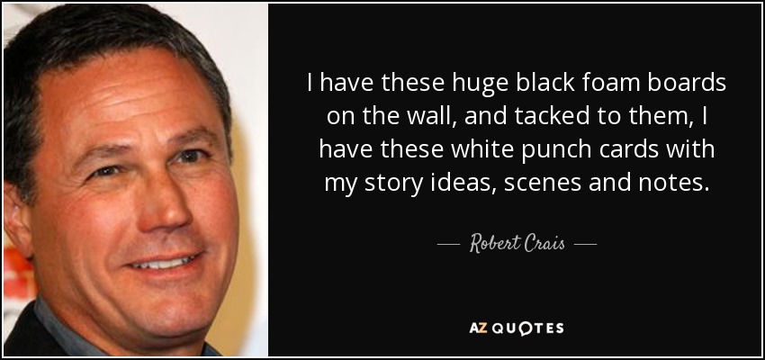 I have these huge black foam boards on the wall, and tacked to them, I have these white punch cards with my story ideas, scenes and notes. - Robert Crais