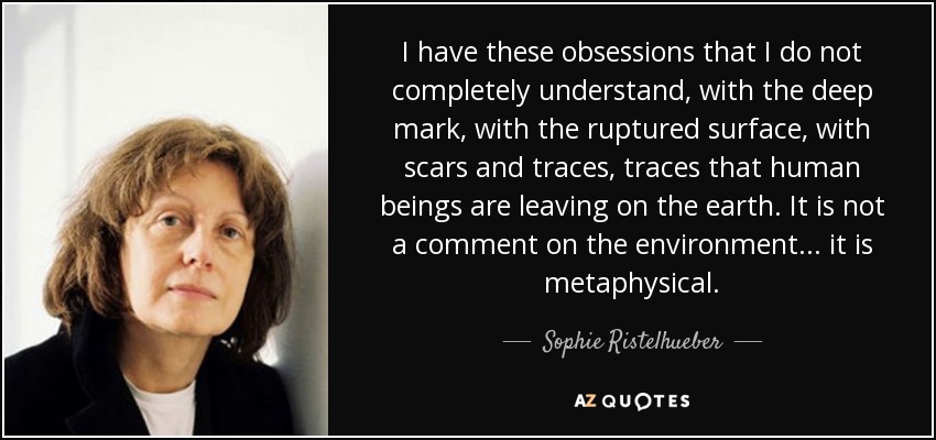 I have these obsessions that I do not completely understand, with the deep mark, with the ruptured surface, with scars and traces, traces that human beings are leaving on the earth. It is not a comment on the environment... it is metaphysical. - Sophie Ristelhueber