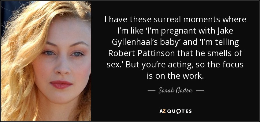 I have these surreal moments where I’m like ‘I’m pregnant with Jake Gyllenhaal’s baby’ and ‘I’m telling Robert Pattinson that he smells of sex.’ But you’re acting, so the focus is on the work. - Sarah Gadon