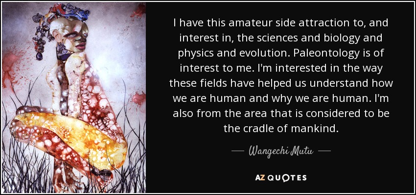 I have this amateur side attraction to, and interest in, the sciences and biology and physics and evolution. Paleontology is of interest to me. I'm interested in the way these fields have helped us understand how we are human and why we are human. I'm also from the area that is considered to be the cradle of mankind. - Wangechi Mutu