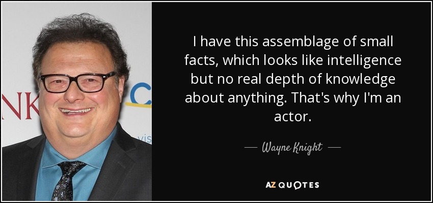 I have this assemblage of small facts, which looks like intelligence but no real depth of knowledge about anything. That's why I'm an actor. - Wayne Knight