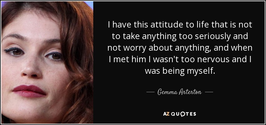 I have this attitude to life that is not to take anything too seriously and not worry about anything, and when I met him I wasn't too nervous and I was being myself. - Gemma Arterton