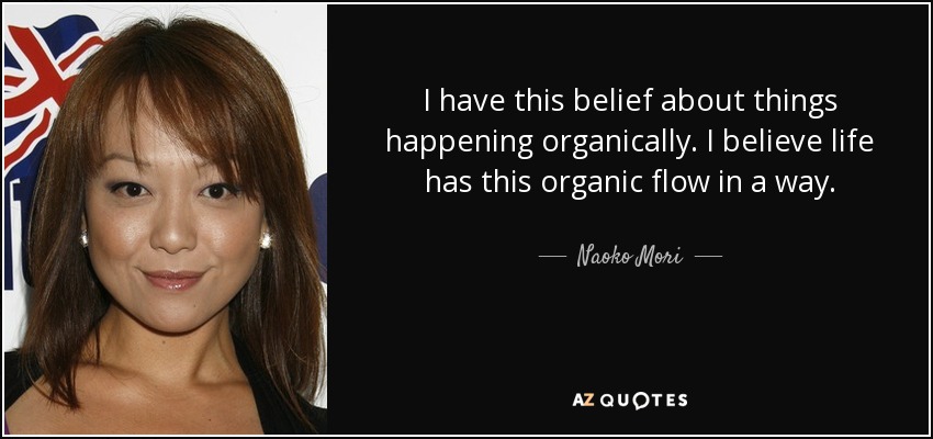 I have this belief about things happening organically. I believe life has this organic flow in a way. - Naoko Mori