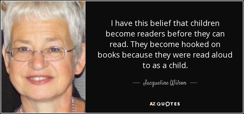 I have this belief that children become readers before they can read. They become hooked on books because they were read aloud to as a child. - Jacqueline Wilson