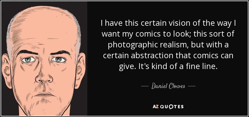 I have this certain vision of the way I want my comics to look; this sort of photographic realism, but with a certain abstraction that comics can give. It's kind of a fine line. - Daniel Clowes