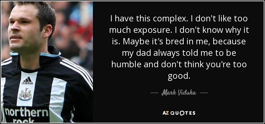 I have this complex. I don't like too much exposure. I don't know why it is. Maybe it's bred in me, because my dad always told me to be humble and don't think you're too good. - Mark Viduka