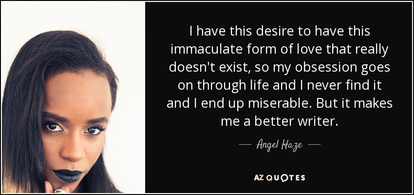 I have this desire to have this immaculate form of love that really doesn't exist, so my obsession goes on through life and I never find it and I end up miserable. But it makes me a better writer. - Angel Haze