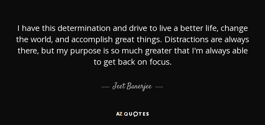 I have this determination and drive to live a better life, change the world, and accomplish great things. Distractions are always there, but my purpose is so much greater that I'm always able to get back on focus. - Jeet Banerjee