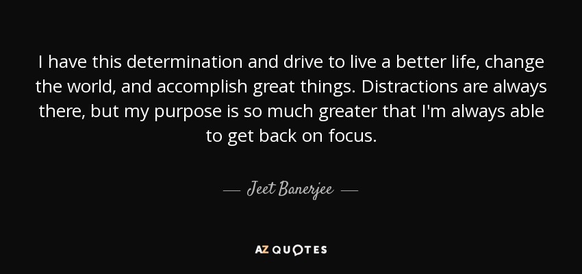 I have this determination and drive to live a better life, change the world, and accomplish great things. Distractions are always there, but my purpose is so much greater that I'm always able to get back on focus. - Jeet Banerjee