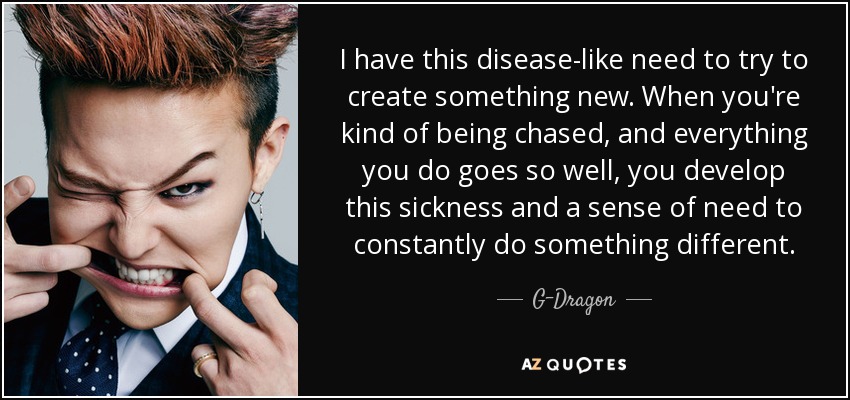 I have this disease-like need to try to create something new. When you're kind of being chased, and everything you do goes so well, you develop this sickness and a sense of need to constantly do something different. - G-Dragon