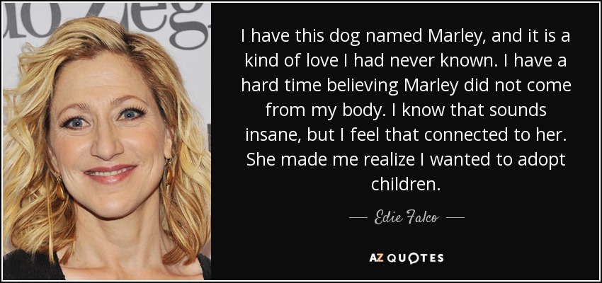 I have this dog named Marley, and it is a kind of love I had never known. I have a hard time believing Marley did not come from my body. I know that sounds insane, but I feel that connected to her. She made me realize I wanted to adopt children. - Edie Falco