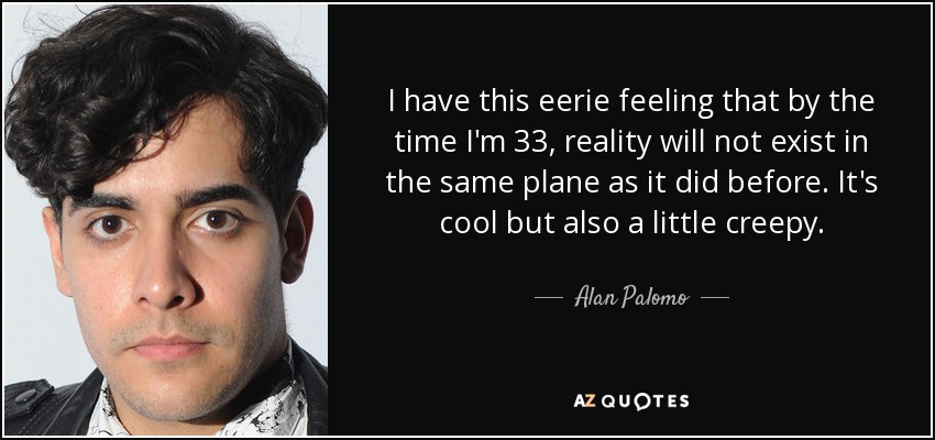 I have this eerie feeling that by the time I'm 33, reality will not exist in the same plane as it did before. It's cool but also a little creepy. - Alan Palomo