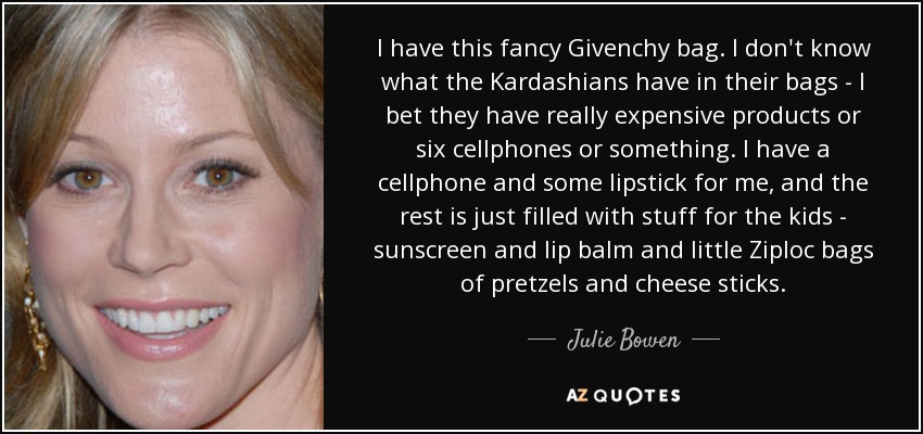 I have this fancy Givenchy bag. I don't know what the Kardashians have in their bags - I bet they have really expensive products or six cellphones or something. I have a cellphone and some lipstick for me, and the rest is just filled with stuff for the kids - sunscreen and lip balm and little Ziploc bags of pretzels and cheese sticks. - Julie Bowen