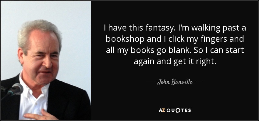 I have this fantasy. I'm walking past a bookshop and I click my fingers and all my books go blank. So I can start again and get it right. - John Banville