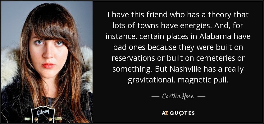I have this friend who has a theory that lots of towns have energies. And, for instance, certain places in Alabama have bad ones because they were built on reservations or built on cemeteries or something. But Nashville has a really gravitational, magnetic pull. - Caitlin Rose