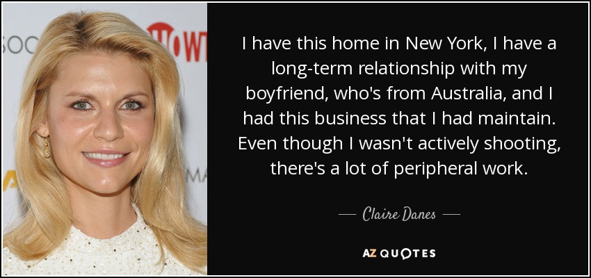 I have this home in New York, I have a long-term relationship with my boyfriend, who's from Australia, and I had this business that I had maintain. Even though I wasn't actively shooting, there's a lot of peripheral work. - Claire Danes