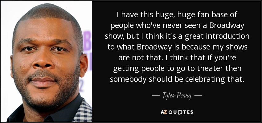 I have this huge, huge fan base of people who've never seen a Broadway show, but I think it's a great introduction to what Broadway is because my shows are not that. I think that if you're getting people to go to theater then somebody should be celebrating that. - Tyler Perry
