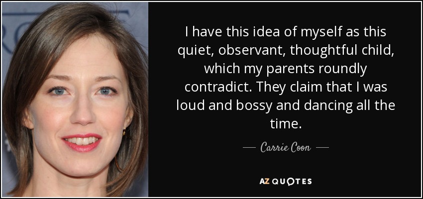 I have this idea of myself as this quiet, observant, thoughtful child, which my parents roundly contradict. They claim that I was loud and bossy and dancing all the time. - Carrie Coon