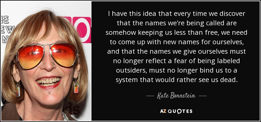 I have this idea that every time we discover that the names we're being called are somehow keeping us less than free, we need to come up with new names for ourselves, and that the names we give ourselves must no longer reflect a fear of being labeled outsiders, must no longer bind us to a system that would rather see us dead. - Kate Bornstein