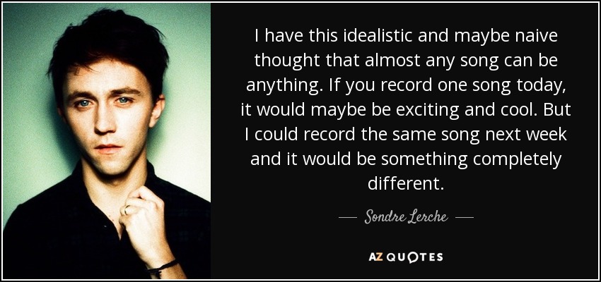 I have this idealistic and maybe naive thought that almost any song can be anything. If you record one song today, it would maybe be exciting and cool. But I could record the same song next week and it would be something completely different. - Sondre Lerche