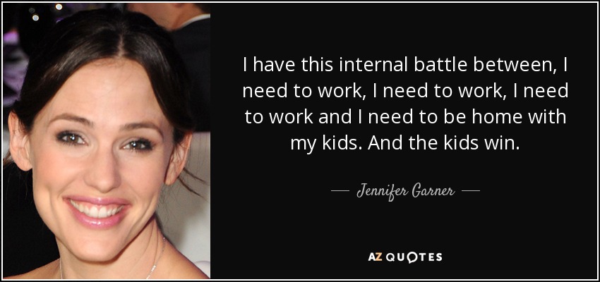 I have this internal battle between, I need to work, I need to work, I need to work and I need to be home with my kids. And the kids win. - Jennifer Garner