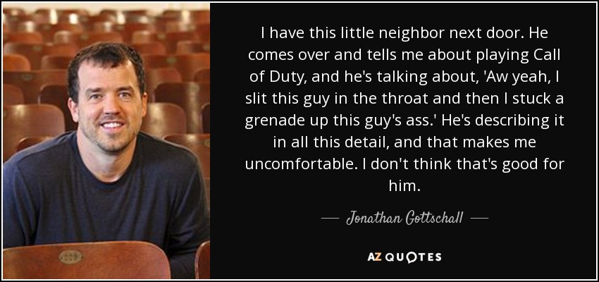 I have this little neighbor next door. He comes over and tells me about playing Call of Duty, and he's talking about, 'Aw yeah, I slit this guy in the throat and then I stuck a grenade up this guy's ass.' He's describing it in all this detail, and that makes me uncomfortable. I don't think that's good for him. - Jonathan Gottschall